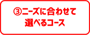 ③ニーズに合わせて選べるコース